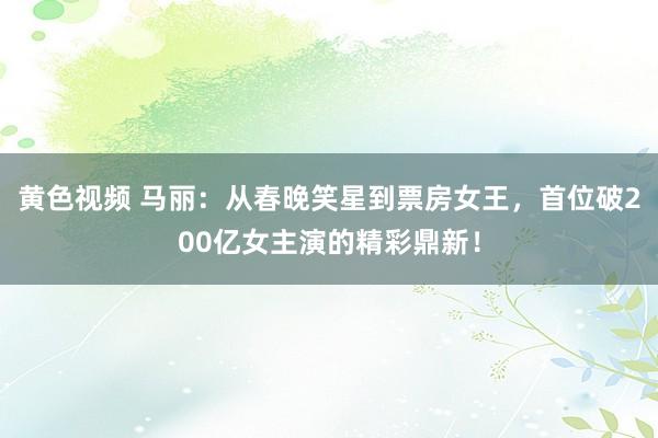黄色视频 马丽：从春晚笑星到票房女王，首位破200亿女主演的精彩鼎新！