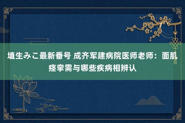 埴生みこ最新番号 成齐军建病院医师老师：面肌痉挛需与哪些疾病相辨认