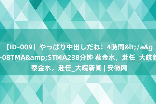 【ID-009】やっぱり中出しだね!4時間</a>2009-05-08TMA&$TMA238分钟 蔡金水,赴任_大皖新闻 | 安徽网