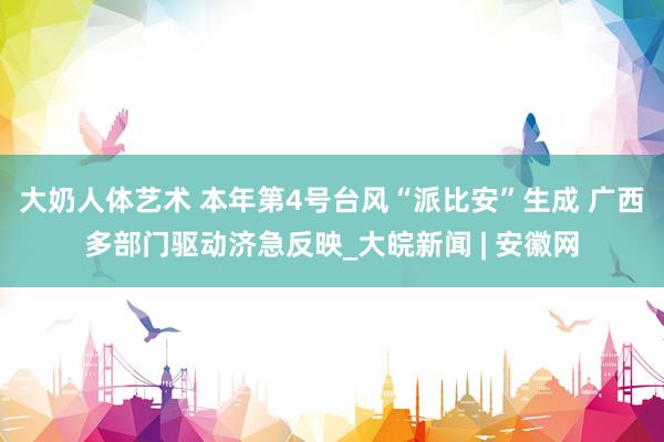 大奶人体艺术 本年第4号台风“派比安”生成 广西多部门驱动济急反映_大皖新闻 | 安徽网