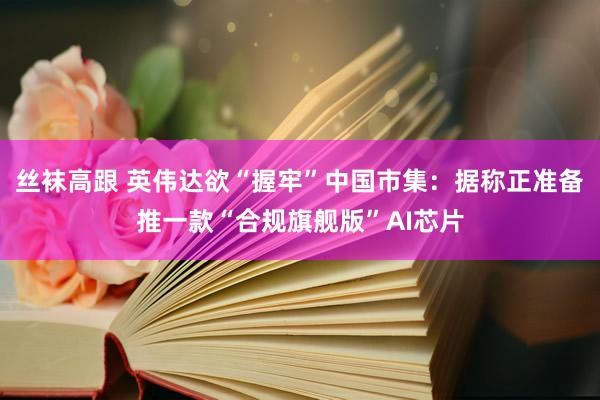 丝袜高跟 英伟达欲“握牢”中国市集:据称正准备推一款“合规旗舰版”AI芯片