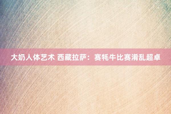 大奶人体艺术 西藏拉萨:赛牦牛比赛淆乱超卓