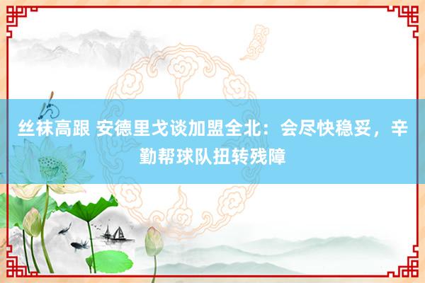丝袜高跟 安德里戈谈加盟全北:会尽快稳妥,辛勤帮球队扭转残障