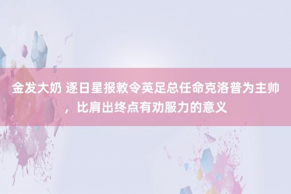 金发大奶 逐日星报敕令英足总任命克洛普为主帅,比肩出终点有劝服力的意义