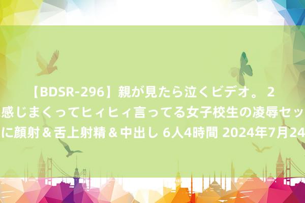 【BDSR-296】親が見たら泣くビデオ。 2 死にたくなるほど辛いのに感じまくってヒィヒィ言ってる女子校生の凌辱セックス。清楚系JKに顔射&舌上射精&中出し 6人4時間 2024年7月24日哈尔滨哈达农副家具有限公司价钱行情