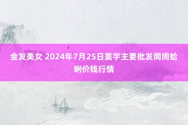 金发美女 2024年7月25日寰宇主要批发阛阓蛤蜊价钱行情