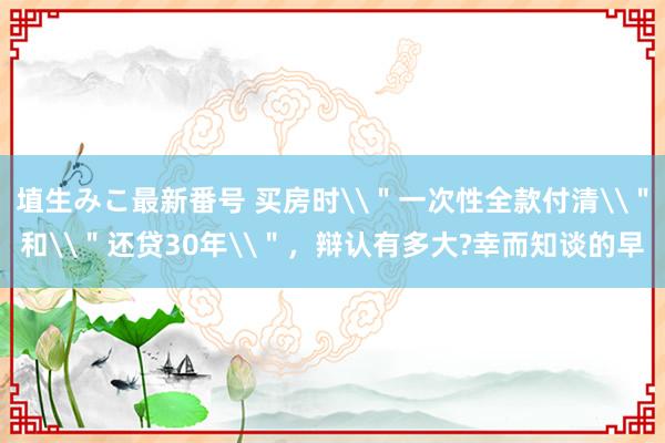埴生みこ最新番号 买房时\＂一次性全款付清\＂和\＂还贷30年\＂，辩认有多大?幸而知谈的早