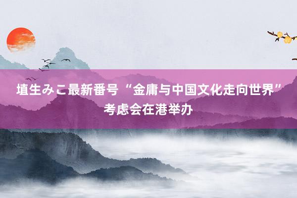 埴生みこ最新番号 “金庸与中国文化走向世界”考虑会在港举办