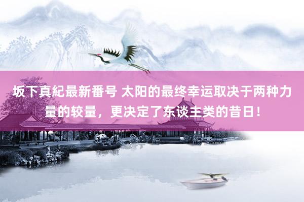 坂下真紀最新番号 太阳的最终幸运取决于两种力量的较量，更决定了东谈主类的昔日！