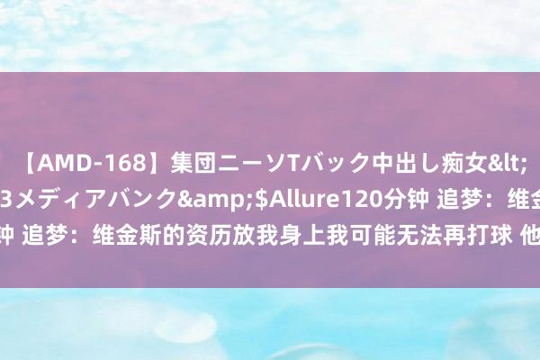 【AMD-168】集団ニーソTバック中出し痴女</a>2007-11-23メディアバンク&$Allure120分钟 追梦:维金斯的资历放我身上我可能无法再打球 他会找回22年情景