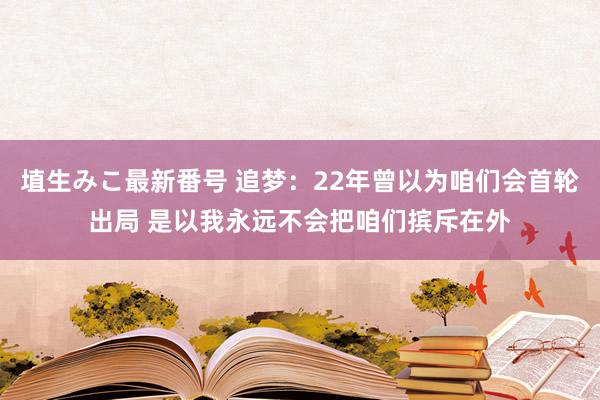 埴生みこ最新番号 追梦:22年曾以为咱们会首轮出局 是以我永远不会把咱们摈斥在外