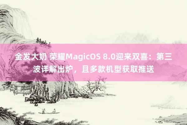 金发大奶 荣耀MagicOS 8.0迎来双喜：第三波详解出炉，且多款机型获取推送