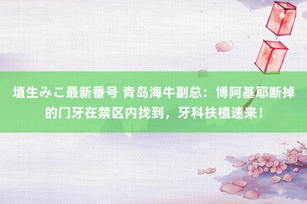 埴生みこ最新番号 青岛海牛副总:博阿基耶断掉的门牙在禁区内找到,牙科扶植速来!