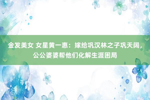 金发美女 女星黄一惠：嫁给巩汉林之子巩天阔，公公婆婆帮他们化解生涯困局