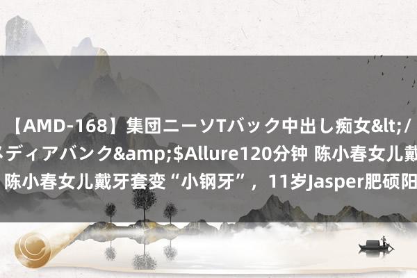 【AMD-168】集団ニーソTバック中出し痴女</a>2007-11-23メディアバンク&$Allure120分钟 陈小春女儿戴牙套变“小钢牙”，11岁Jasper肥硕阳光，长大更帅了