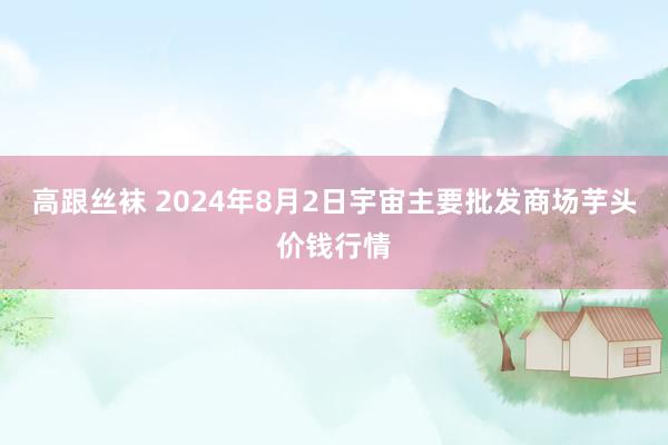 高跟丝袜 2024年8月2日宇宙主要批发商场芋头价钱行情