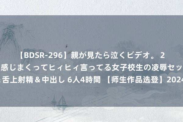 【BDSR-296】親が見たら泣くビデオ。 2 死にたくなるほど辛いのに感じまくってヒィヒィ言ってる女子校生の凌辱セックス。清楚系JKに顔射＆舌上射精＆中出し 6人4時間 【师生作品选登】2024年4月常州统考作文“与东说念主再见与了解自我”