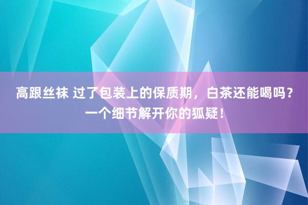 高跟丝袜 过了包装上的保质期，白茶还能喝吗？一个细节解开你的狐疑！
