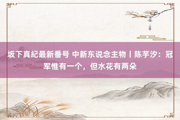 坂下真紀最新番号 中新东说念主物丨陈芋汐：冠军惟有一个，但水花有两朵