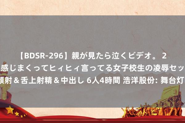 【BDSR-296】親が見たら泣くビデオ。 2 死にたくなるほど辛いのに感じまくってヒィヒィ言ってる女子校生の凌辱セックス。清楚系JKに顔射&舌上射精&中出し 6人4時間 浩洋股份: 舞台灯光商场景气度全体向好, 将寻求更多发展机遇