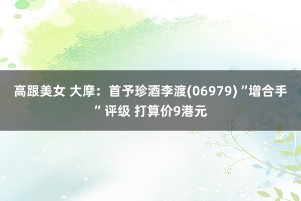 高跟美女 大摩:首予珍酒李渡(06979)“增合手”评级 打算价9港元
