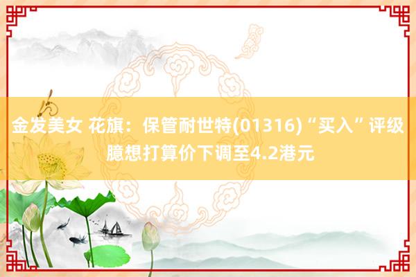 金发美女 花旗:保管耐世特(01316)“买入”评级 臆想打算价下调至4.2港元