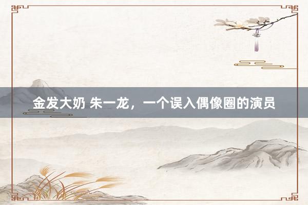 金发大奶 朱一龙，一个误入偶像圈的演员