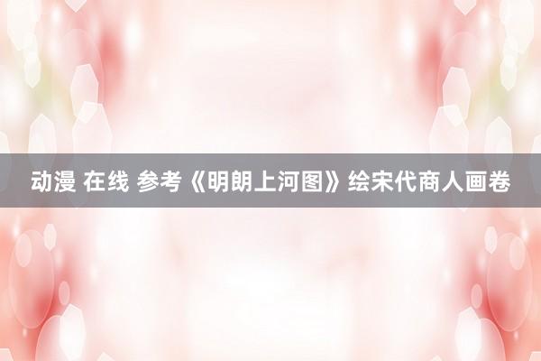 动漫 在线 参考《明朗上河图》绘宋代商人画卷