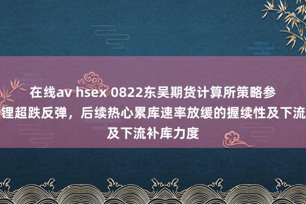 在线av hsex 0822东吴期货计算所策略参考｜碳酸锂超跌反弹，后续热心累库速率放缓的握续性及下流补库力度