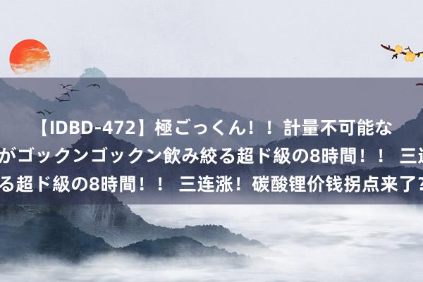 【IDBD-472】極ごっくん！！計量不可能な爆量ザーメンをS級女優がゴックンゴックン飲み絞る超ド級の8時間！！ 三连涨！碳酸锂价钱拐点来了？