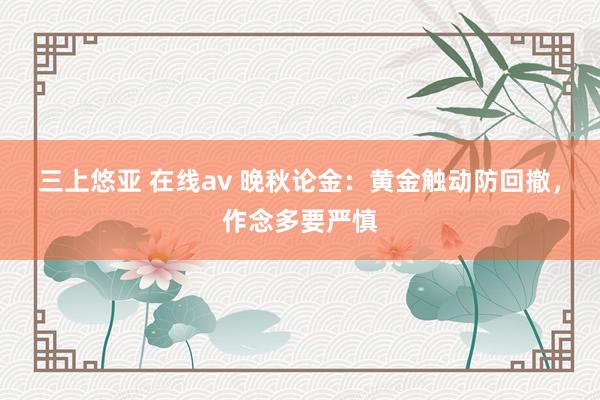三上悠亚 在线av 晚秋论金:黄金触动防回撤,作念多要严慎