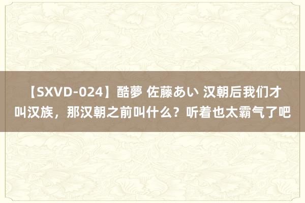 【SXVD-024】酷夢 佐藤あい 汉朝后我们才叫汉族，那汉朝之前叫什么？听着也太霸气了吧