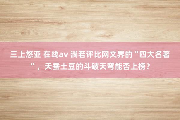 三上悠亚 在线av 淌若评比网文界的“四大名著”，天蚕土豆的斗破天穹能否上榜？