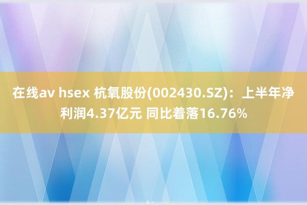 在线av hsex 杭氧股份(002430.SZ)：上半年净利润4.37亿元 同比着落16.76%