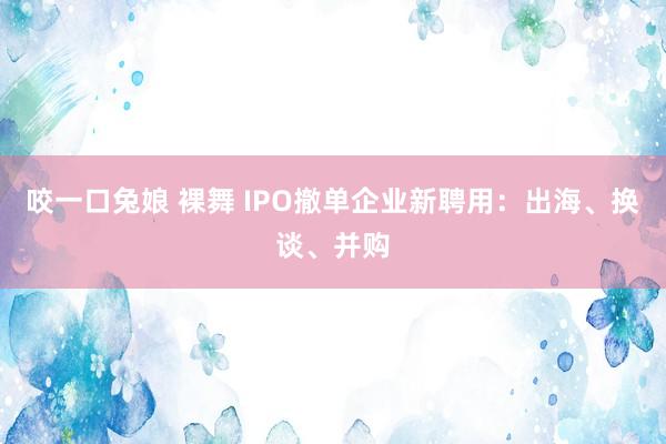 咬一口兔娘 裸舞 IPO撤单企业新聘用：出海、换谈、并购