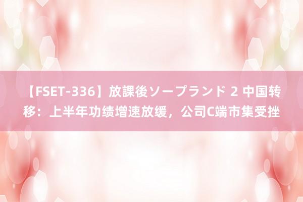 【FSET-336】放課後ソープランド 2 中国转移：上半年功绩增速放缓，公司C端市集受挫