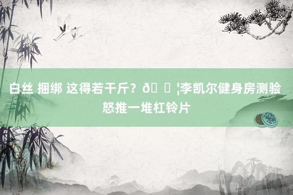 白丝 捆绑 这得若干斤？?李凯尔健身房测验 怒推一堆杠铃片
