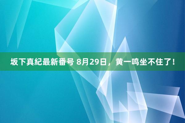 坂下真紀最新番号 8月29日，黄一鸣坐不住了！