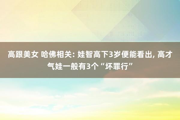 高跟美女 哈佛相关: 娃智高下3岁便能看出， 高才气娃一般有3个“坏罪行”