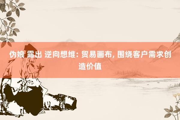 伪娘 露出 逆向想维: 贸易画布， 围绕客户需求创造价值