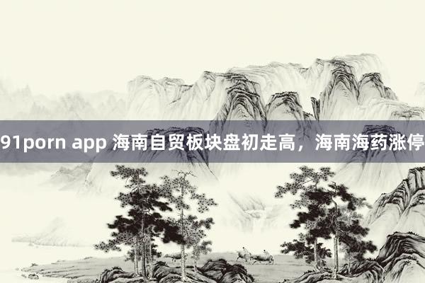91porn app 海南自贸板块盘初走高，海南海药涨停
