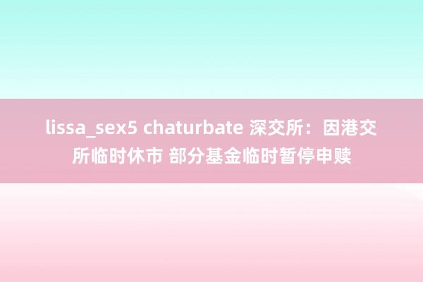 lissa_sex5 chaturbate 深交所：因港交所临时休市 部分基金临时暂停申赎