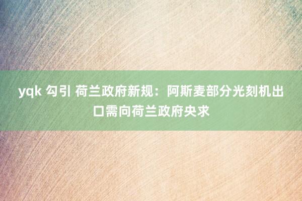 yqk 勾引 荷兰政府新规：阿斯麦部分光刻机出口需向荷兰政府央求