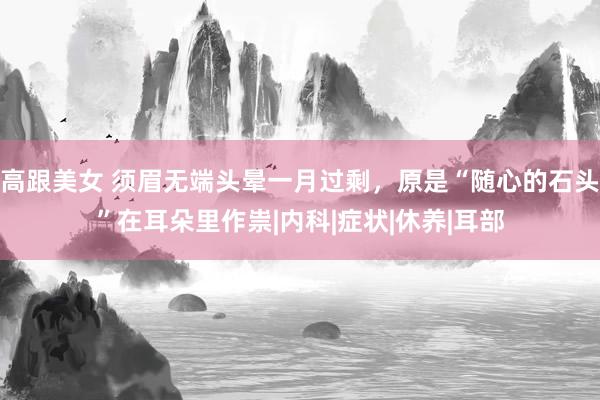 高跟美女 须眉无端头晕一月过剩，原是“随心的石头”在耳朵里作祟|内科|症状|休养|耳部