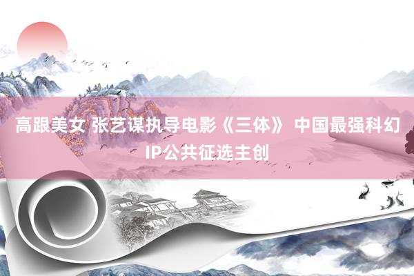 高跟美女 张艺谋执导电影《三体》 中国最强科幻IP公共征选主创