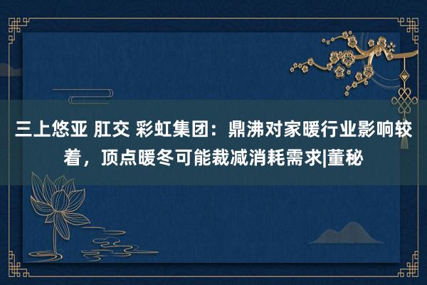 三上悠亚 肛交 彩虹集团：鼎沸对家暖行业影响较着，顶点暖冬可能裁减消耗需求|董秘