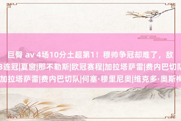 巨臀 av 4场10分土超第1！穆帅争冠却难了，敌手要租奥斯梅恩，有望3连冠|夏窗|那不勒斯|欧冠赛程|加拉塔萨雷|费内巴切队|何塞·穆里尼奥|维克多·奥斯梅恩