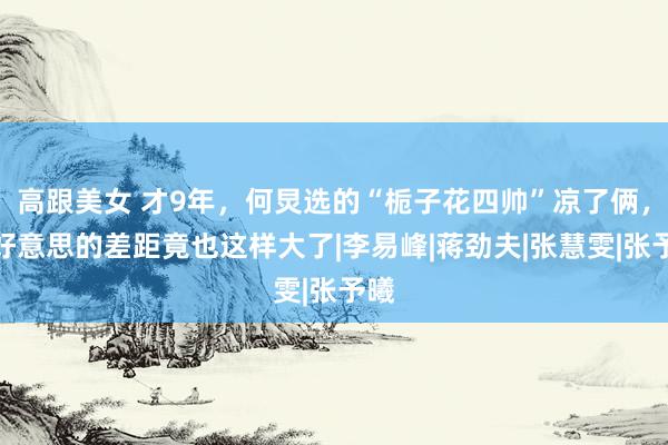 高跟美女 才9年，何炅选的“栀子花四帅”凉了俩，四好意思的差距竟也这样大了|李易峰|蒋劲夫|张慧雯|张予曦
