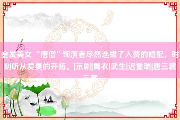 金发美女 “唐僧”饰演者尽然选拔了入赘的婚配,时刻听从爱妻的开拓。|京剧|青衣|武生|迟重瑞|唐三藏