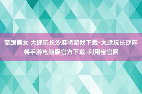 高跟美女 大肆玩长沙麻将游戏下载-大肆玩长沙麻将手游电脑版官方下载-利用宝官网